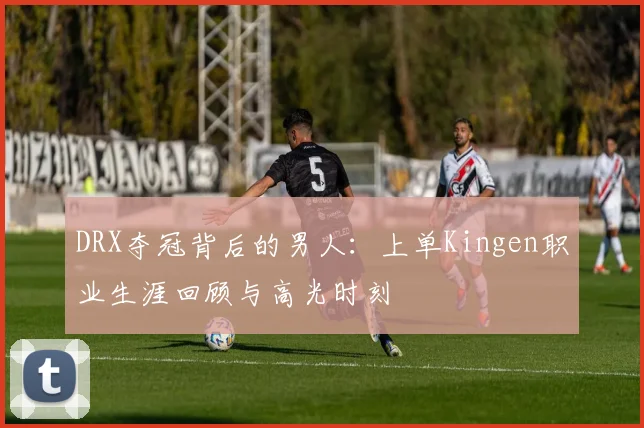 DRX夺冠背后的男人：上单Kingen职业生涯回顾与高光时刻