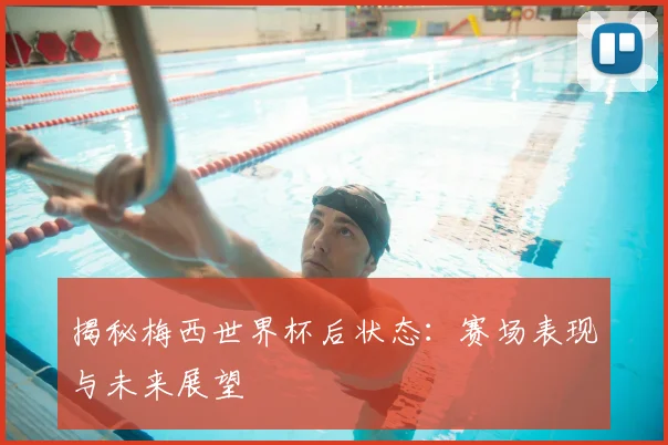 揭秘梅西世界杯后状态：赛场表现与未来展望