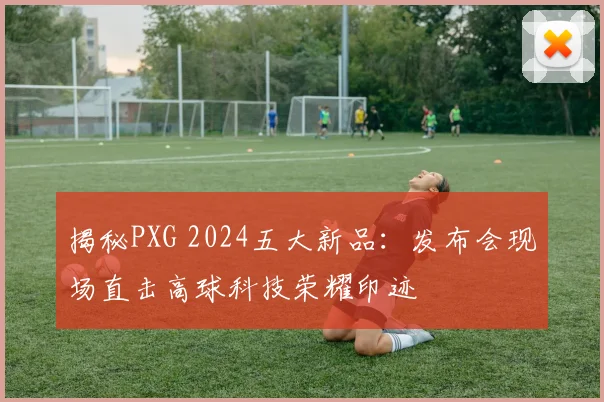 揭秘PXG 2024五大新品：发布会现场直击高球科技荣耀印迹