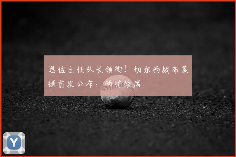 恩佐出任队长领衔！切尔西战布莱顿首发公布，两将缺席