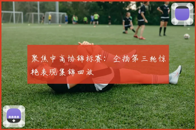 聚焦中高协锦标赛：仝扬第三轮惊艳表现集锦回放