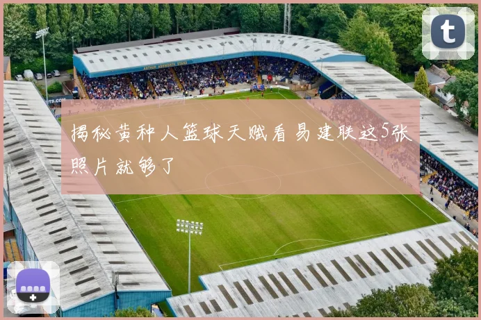 揭秘黄种人篮球天赋看易建联这5张照片就够了