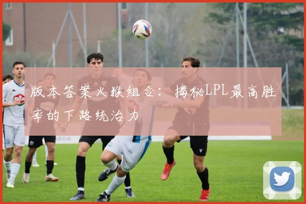 版本答案火猴组合：揭秘LPL最高胜率的下路统治力
