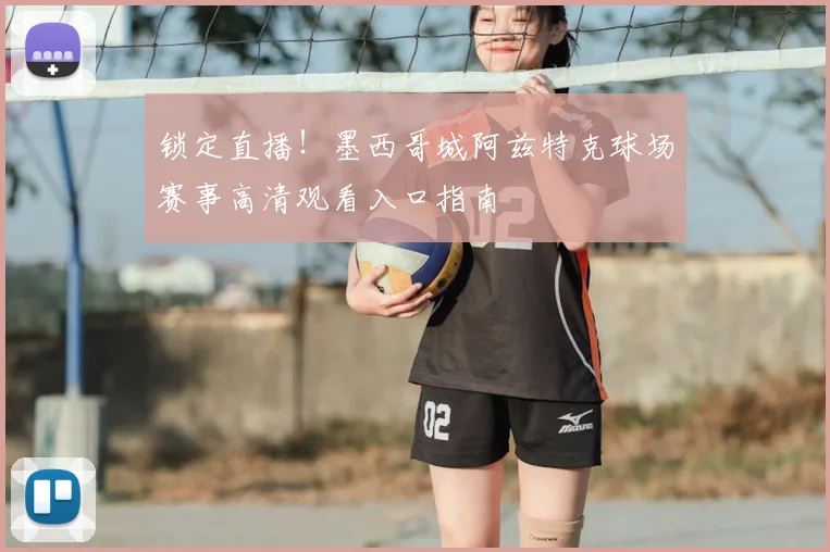 锁定直播！墨西哥城阿兹特克球场赛事高清观看入口指南