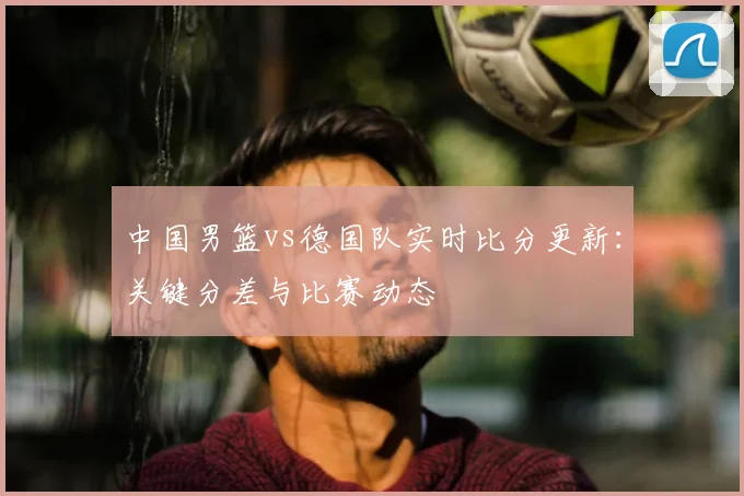 中国男篮vs德国队实时比分更新：关键分差与比赛动态