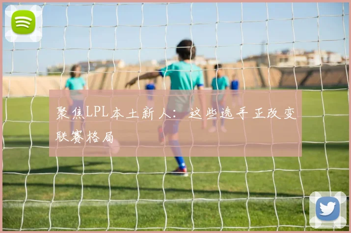 聚焦LPL本土新人：这些选手正改变联赛格局