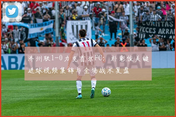 济州联1-0力克首尔FC：朴彰俊关键进球视频集锦与全场战术复盘