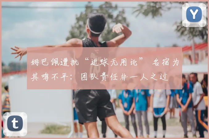 姆巴佩遭批“进球无用论” 名宿为其鸣不平：团队责任非一人之过