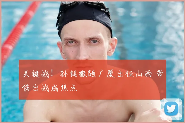 关键战！孙铭徽随广厦出征山西 带伤出战成焦点