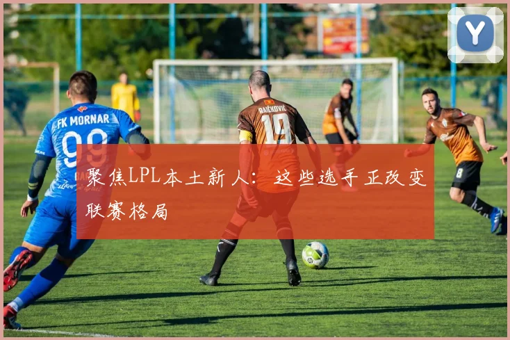 聚焦LPL本土新人：这些选手正改变联赛格局