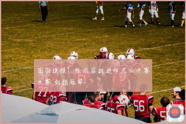 国羽捷报！陈雨菲挺进印尼公开赛决赛 剑指冠军