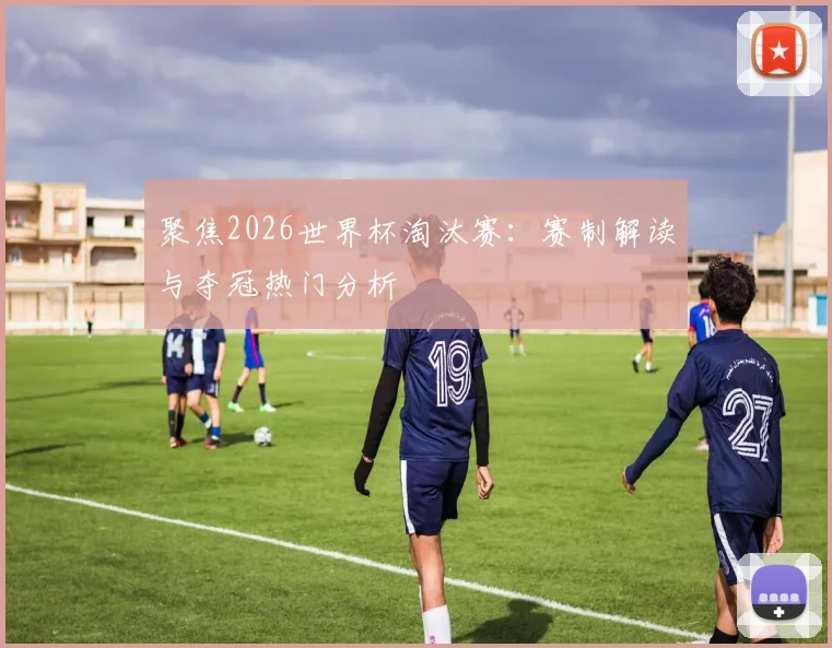 聚焦2026世界杯淘汰赛：赛制解读与夺冠热门分析