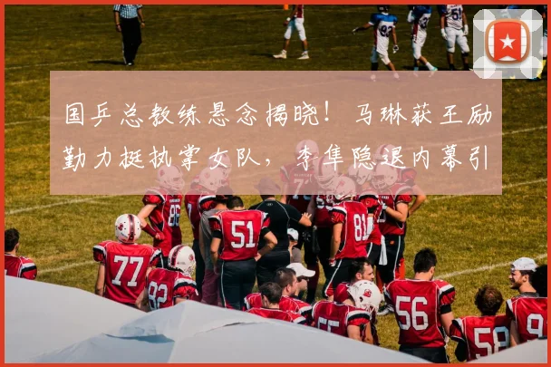 国乒总教练悬念揭晓！马琳获王励勤力挺执掌女队，李隼隐退内幕引关注