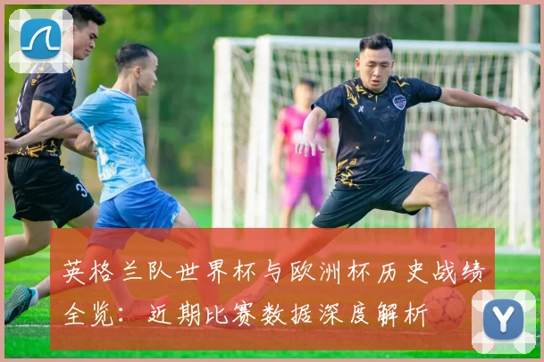 英格兰队世界杯与欧洲杯历史战绩全览：近期比赛数据深度解析