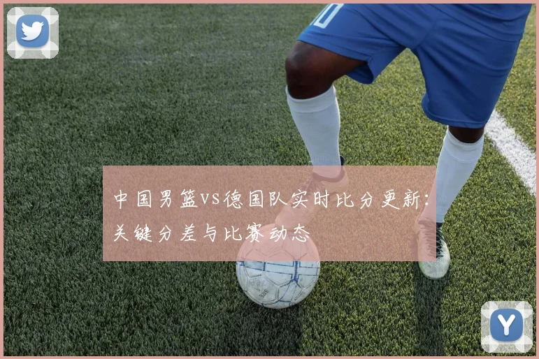 中国男篮vs德国队实时比分更新：关键分差与比赛动态