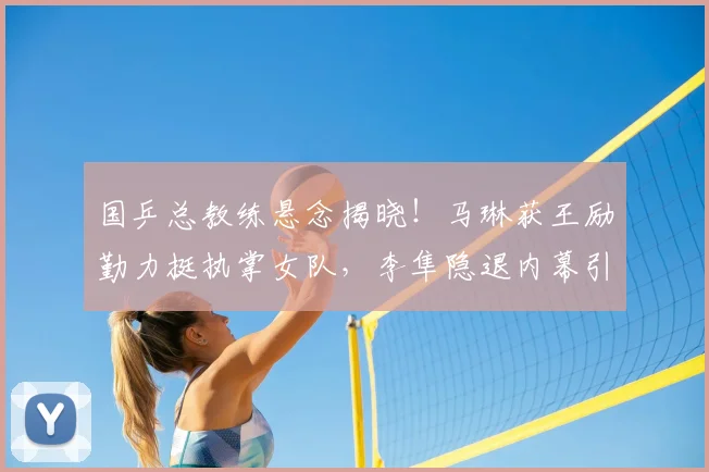 国乒总教练悬念揭晓！马琳获王励勤力挺执掌女队，李隼隐退内幕引关注