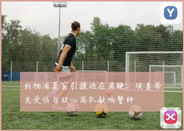 利物浦夏窗引援迫在眉睫：埃基蒂克受伤与核心离队敲响警钟