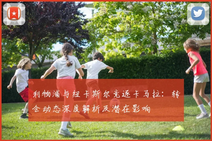 利物浦与纽卡斯尔竞逐卡马拉：转会动态深度解析及潜在影响