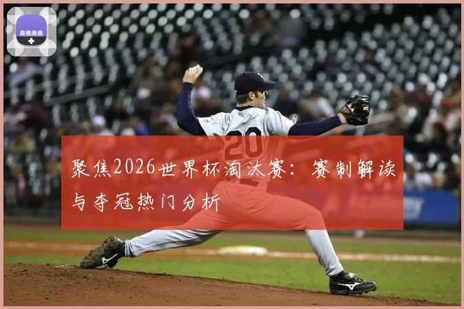 聚焦2026世界杯淘汰赛：赛制解读与夺冠热门分析